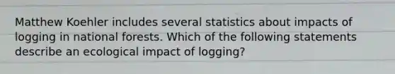 Matthew Koehler includes several statistics about impacts of logging in national forests. Which of the following statements describe an ecological impact of logging?