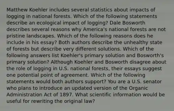 Matthew Koehler includes several statistics about impacts of logging in national forests. Which of the following statements describe an ecological impact of logging? Dale Bosworth describes several reasons why America's national forests are not pristine landscapes. Which of the following reasons does he include in his essay? Both authors describe the unhealthy state of forests but describe very different solutions. Which of the following answers list Koehler's primary solution and Bosworth's primary solution? Although Koehler and Bosworth disagree about the role of logging in U.S. national forests, their essays suggest one potential point of agreement. Which of the following statements would both authors support? You are a U.S. senator who plans to introduce an updated version of the Organic Administration Act of 1897. What scientific information would be useful for rewriting the original law?