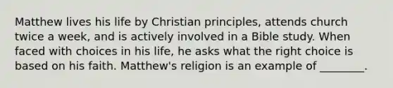 Matthew lives his life by Christian principles, attends church twice a week, and is actively involved in a Bible study. When faced with choices in his life, he asks what the right choice is based on his faith. Matthew's religion is an example of ________.