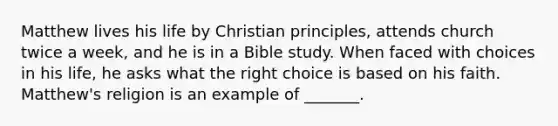 Matthew lives his life by Christian principles, attends church twice a week, and he is in a Bible study. When faced with choices in his life, he asks what the right choice is based on his faith. Matthew's religion is an example of _______.