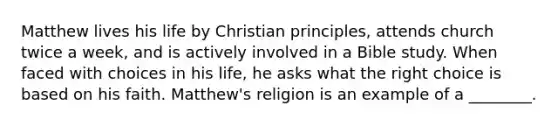 Matthew lives his life by Christian principles, attends church twice a week, and is actively involved in a Bible study. When faced with choices in his life, he asks what the right choice is based on his faith. Matthew's religion is an example of a ________.