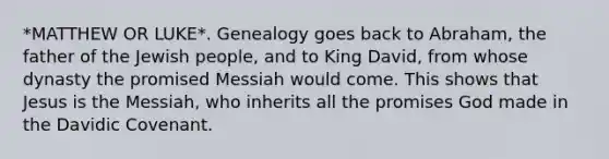 *MATTHEW OR LUKE*. Genealogy goes back to Abraham, the father of the Jewish people, and to King David, from whose dynasty the promised Messiah would come. This shows that Jesus is the Messiah, who inherits all the promises God made in the Davidic Covenant.