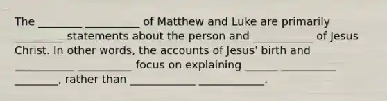 The ________ __________ of Matthew and Luke are primarily _________ statements about the person and ___________ of Jesus Christ. In other words, the accounts of Jesus' birth and ___________ __________ focus on explaining ______ __________ ________, rather than ____________ ____________.