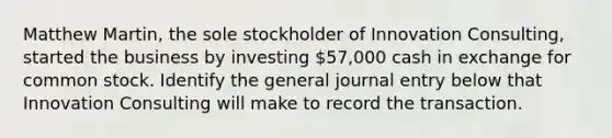 Matthew Martin, the sole stockholder of Innovation Consulting, started the business by investing 57,000 cash in exchange for common stock. Identify the general journal entry below that Innovation Consulting will make to record the transaction.