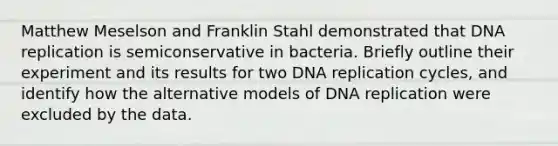 Matthew Meselson and Franklin Stahl demonstrated that <a href='https://www.questionai.com/knowledge/kofV2VQU2J-dna-replication' class='anchor-knowledge'>dna replication</a> is semiconservative in bacteria. Briefly outline their experiment and its results for two DNA replication cycles, and identify how the alternative models of DNA replication were excluded by the data.