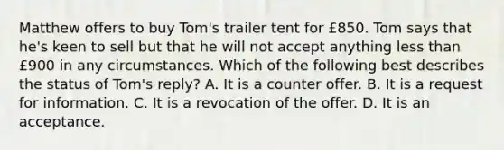 Matthew offers to buy Tom's trailer tent for £850. Tom says that he's keen to sell but that he will not accept anything less than £900 in any circumstances. Which of the following best describes the status of Tom's reply? A. It is a counter offer. B. It is a request for information. C. It is a revocation of the offer. D. It is an acceptance.