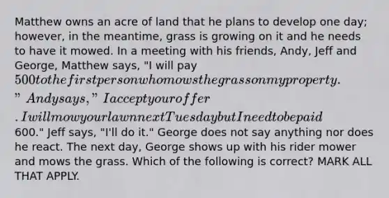 Matthew owns an acre of land that he plans to develop one day; however, in the meantime, grass is growing on it and he needs to have it mowed. In a meeting with his friends, Andy, Jeff and George, Matthew says, "I will pay 500 to the first person who mows the grass on my property." Andy says, "I accept your offer. I will mow your lawn next Tuesday but I need to be paid600." Jeff says, "I'll do it." George does not say anything nor does he react. The next day, George shows up with his rider mower and mows the grass. Which of the following is correct? MARK ALL THAT APPLY.