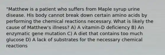 "Matthew is a patient who suffers from Maple syrup urine disease. His body cannot break down certain amino acids by performing the chemical reactions necessary. What is likely the cause of Matthew's illness? A) A vitamin-D deficiency B) An enzymatic gene mutation C) A diet that contains too much glucose D) A lack of substrates for the necessary chemical reactions