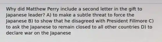 Why did Matthew Perry include a second letter in the gift to Japanese leader? A) to make a subtle threat to force the Japanese B) to show that he disagreed with President Fillmore C) to ask the Japanese to remain closed to all other countries D) to declare war on the Japanese