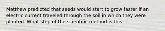 Matthew predicted that seeds would start to grow faster if an electric current traveled through the soil in which they were planted. What step of the scientific method is this.