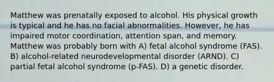 Matthew was prenatally exposed to alcohol. His physical growth is typical and he has no facial abnormalities. However, he has impaired motor coordination, attention span, and memory. Matthew was probably born with A) fetal alcohol syndrome (FAS). B) alcohol-related neurodevelopmental disorder (ARND). C) partial fetal alcohol syndrome (p-FAS). D) a genetic disorder.