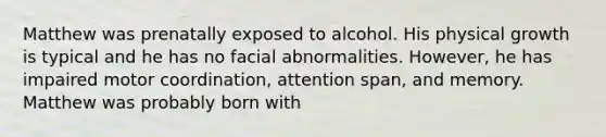 Matthew was prenatally exposed to alcohol. His physical growth is typical and he has no facial abnormalities. However, he has impaired motor coordination, attention span, and memory. Matthew was probably born with