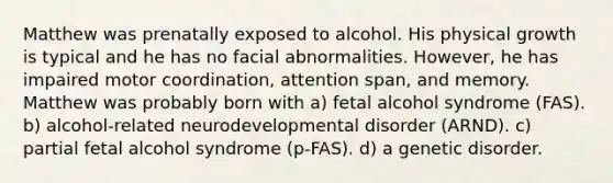 Matthew was prenatally exposed to alcohol. His physical growth is typical and he has no facial abnormalities. However, he has impaired motor coordination, attention span, and memory. Matthew was probably born with a) fetal alcohol syndrome (FAS). b) alcohol-related neurodevelopmental disorder (ARND). c) partial fetal alcohol syndrome (p-FAS). d) a genetic disorder.