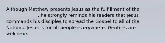 Although Matthew presents Jesus as the fulfillment of the _____________ , he strongly reminds his readers that Jesus commands his disciples to spread the Gospel to all of the Nations. Jesus is for all people everywhere. Gentiles are welcome.