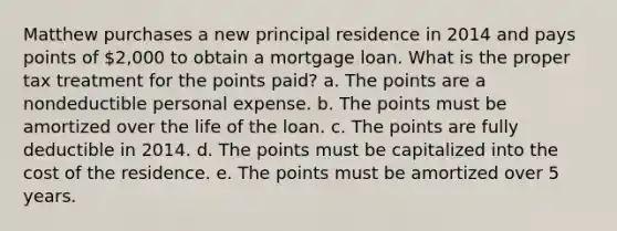 Matthew purchases a new principal residence in 2014 and pays points of 2,000 to obtain a mortgage loan. What is the proper tax treatment for the points paid? a. The points are a nondeductible personal expense. b. The points must be amortized over the life of the loan. c. The points are fully deductible in 2014. d. The points must be capitalized into the cost of the residence. e. The points must be amortized over 5 years.