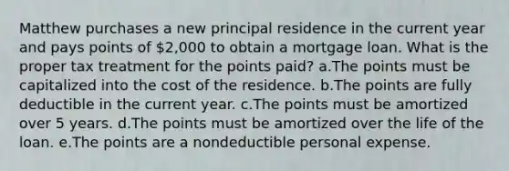 Matthew purchases a new principal residence in the current year and pays points of 2,000 to obtain a mortgage loan. What is the proper tax treatment for the points paid? a.The points must be capitalized into the cost of the residence. b.The points are fully deductible in the current year. c.The points must be amortized over 5 years. d.The points must be amortized over the life of the loan. e.The points are a nondeductible personal expense.