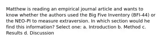 Matthew is reading an empirical journal article and wants to know whether the authors used the Big Five Inventory (BFI-44) or the NEO-PI to measure extraversion. In which section would he find this information? Select one: a. Introduction b. Method c. Results d. Discussion