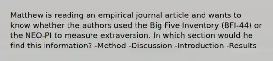 Matthew is reading an empirical journal article and wants to know whether the authors used the Big Five Inventory (BFI-44) or the NEO-PI to measure extraversion. In which section would he find this information? -Method -Discussion -Introduction -Results