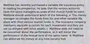 Matthew has recently purchased a variable life insurance policy. In reading his prospectus, he sees that the various accounts have the same managers as some of the mutual funds he owns. Matthew should understand which of the following: a. The money manager co-mingles the funds from his and other variable life plans with their various mutual funds. b. The insurance company maintains separate accounts for each investment and they are not co-mingled with other assets. c. Matthew does not need to be concerned about the performance, as it will mirror the performance of the mutual fund of the same name. d. Matthew can withdraw his money at any time penalty free.