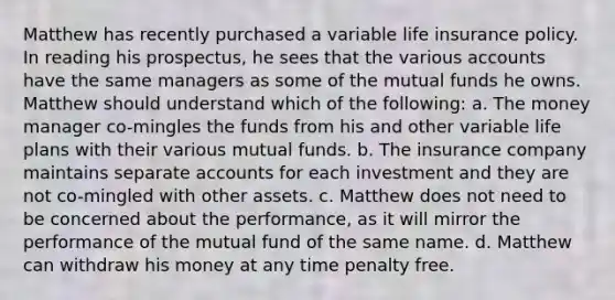 Matthew has recently purchased a variable life insurance policy. In reading his prospectus, he sees that the various accounts have the same managers as some of the mutual funds he owns. Matthew should understand which of the following: a. The money manager co-mingles the funds from his and other variable life plans with their various mutual funds. b. The insurance company maintains separate accounts for each investment and they are not co-mingled with other assets. c. Matthew does not need to be concerned about the performance, as it will mirror the performance of the mutual fund of the same name. d. Matthew can withdraw his money at any time penalty free.