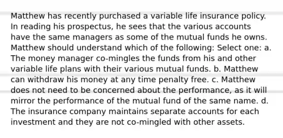 Matthew has recently purchased a variable life insurance policy. In reading his prospectus, he sees that the various accounts have the same managers as some of the mutual funds he owns. Matthew should understand which of the following: Select one: a. The money manager co-mingles the funds from his and other variable life plans with their various mutual funds. b. Matthew can withdraw his money at any time penalty free. c. Matthew does not need to be concerned about the performance, as it will mirror the performance of the mutual fund of the same name. d. The insurance company maintains separate accounts for each investment and they are not co-mingled with other assets.