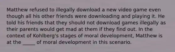 Matthew refused to illegally download a new video game even though all his other friends were downloading and playing it. He told his friends that they should not download games illegally as their parents would get mad at them if they find out. In the context of Kohlberg's stages of moral development, Matthew is at the _____ of moral development in this scenario.