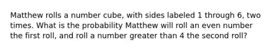 Matthew rolls a number cube, with sides labeled 1 through 6, two times. What is the probability Matthew will roll an even number the first roll, and roll a number greater than 4 the second roll?