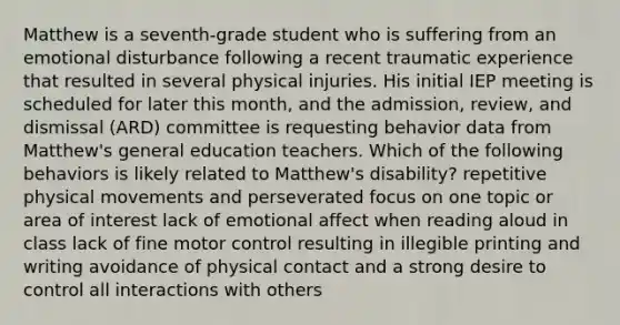 Matthew is a seventh-grade student who is suffering from an emotional disturbance following a recent traumatic experience that resulted in several physical injuries. His initial IEP meeting is scheduled for later this month, and the admission, review, and dismissal (ARD) committee is requesting behavior data from Matthew's general education teachers. Which of the following behaviors is likely related to Matthew's disability? repetitive physical movements and perseverated focus on one topic or area of interest lack of emotional affect when reading aloud in class lack of fine motor control resulting in illegible printing and writing avoidance of physical contact and a strong desire to control all interactions with others