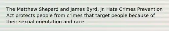 The Matthew Shepard and James Byrd, Jr. Hate Crimes Prevention Act protects people from crimes that target people because of their sexual orientation and race