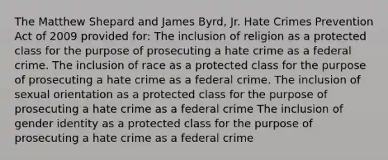 The Matthew Shepard and James Byrd, Jr. Hate Crimes Prevention Act of 2009 provided for: The inclusion of religion as a protected class for the purpose of prosecuting a hate crime as a federal crime. The inclusion of race as a protected class for the purpose of prosecuting a hate crime as a federal crime. The inclusion of sexual orientation as a protected class for the purpose of prosecuting a hate crime as a federal crime The inclusion of gender identity as a protected class for the purpose of prosecuting a hate crime as a federal crime