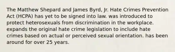 The Matthew Shepard and James Byrd, Jr. Hate Crimes Prevention Act (HCPA) has yet to be signed into law. was introduced to protect heterosexuals from discrimination in the workplace. expands the original hate crime legislation to include hate crimes based on actual or perceived sexual orientation. has been around for over 25 years.