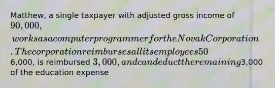 Matthew, a single taxpayer with adjusted gross income of 90,000, works as a computer programmer for the Novak Corporation. The corporation reimburses all its employees 50% of tuition, fees and books for courses taken at the local university. Matthew incurs6,000, is reimbursed 3,000, and can deduct the remaining3,000 of the education expense