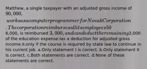 Matthew, a single taxpayer with an adjusted gross income of 90,000, works as a computer programmer for Novak Corporation. The corporation reimburses all its employees 50% of tuition, fees, and books for courses taken at the local university. Matthew incurs6,000, is reimbursed 3,000, and can deduct the remaining3,000 of the education expense:Ias a deduction for adjusted gross income.II.only if the course is required by state law to continue in his current job. a.Only statement I is correct. b.Only statement II is correct. c.Both statements are correct. d.None of these statements are correct.