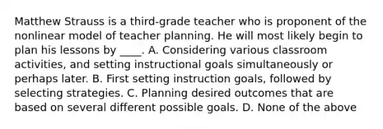 Matthew Strauss is a third-grade teacher who is proponent of the nonlinear model of teacher planning. He will most likely begin to plan his lessons by ____. A. Considering various classroom activities, and setting instructional goals simultaneously or perhaps later. B. First setting instruction goals, followed by selecting strategies. C. Planning desired outcomes that are based on several different possible goals. D. None of the above