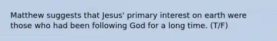 Matthew suggests that Jesus' primary interest on earth were those who had been following God for a long time. (T/F)