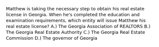 Matthew is taking the necessary step to obtain his real estate license in Georgia. When he's completed the education and examination requirements, which entity will issue Matthew his real estate license? A.) The Georgia Association of REALTORS B.) The Georgia Real Estate Authority C.) The Georgia Real Estate Commission D.) The governor of Georgia