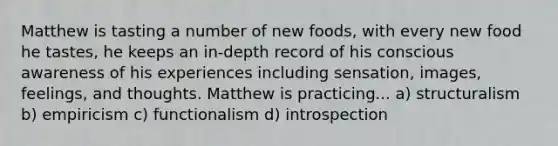 Matthew is tasting a number of new foods, with every new food he tastes, he keeps an in-depth record of his conscious awareness of his experiences including sensation, images, feelings, and thoughts. Matthew is practicing... a) structuralism b) empiricism c) functionalism d) introspection