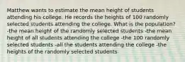 Matthew wants to estimate the mean height of students attending his college. He records the heights of 100 randomly selected students attending the college. What is the population? -the mean height of the randomly selected students -the mean height of all students attending the college -the 100 randomly selected students -all the students attending the college -the heights of the randomly selected students