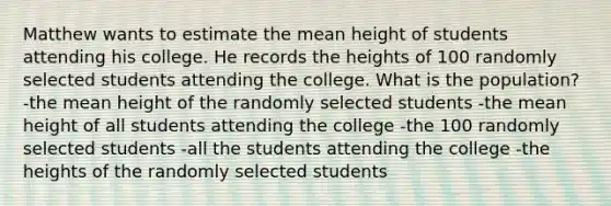 Matthew wants to estimate the mean height of students attending his college. He records the heights of 100 randomly selected students attending the college. What is the population? -the mean height of the randomly selected students -the mean height of all students attending the college -the 100 randomly selected students -all the students attending the college -the heights of the randomly selected students