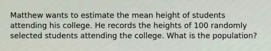 Matthew wants to estimate the mean height of students attending his college. He records the heights of 100 randomly selected students attending the college. What is the population?