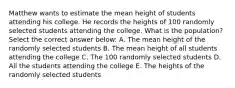 Matthew wants to estimate the mean height of students attending his college. He records the heights of 100 randomly selected students attending the college. What is the population? Select the correct answer below: A. The mean height of the randomly selected students B. The mean height of all students attending the college C. The 100 randomly selected students D. All the students attending the college E. The heights of the randomly selected students