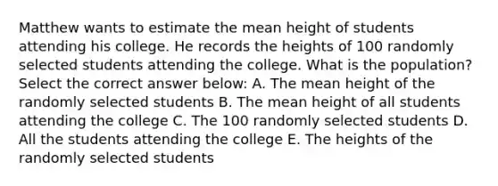 Matthew wants to estimate the mean height of students attending his college. He records the heights of 100 randomly selected students attending the college. What is the population? Select the correct answer below: A. The mean height of the randomly selected students B. The mean height of all students attending the college C. The 100 randomly selected students D. All the students attending the college E. The heights of the randomly selected students