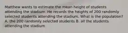 Matthew wants to estimate the mean height of students attending the stadium. He records the heights of 200 randomly selected students attending the stadium. What is the population? A. the 200 randomly selected students B. all the students attending the stadium