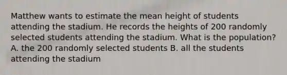 Matthew wants to estimate the mean height of students attending the stadium. He records the heights of 200 randomly selected students attending the stadium. What is the population? A. the 200 randomly selected students B. all the students attending the stadium