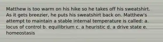 Matthew is too warm on his hike so he takes off his sweatshirt. As it gets breezier, he puts his sweatshirt back on. Matthew's attempt to maintain a stable internal temperature is called: a. locus of control b. equilibrium c. a heuristic d. a drive state e. homeostasis