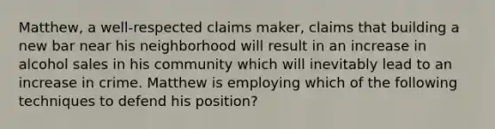 Matthew, a well-respected claims maker, claims that building a new bar near his neighborhood will result in an increase in alcohol sales in his community which will inevitably lead to an increase in crime. Matthew is employing which of the following techniques to defend his position?