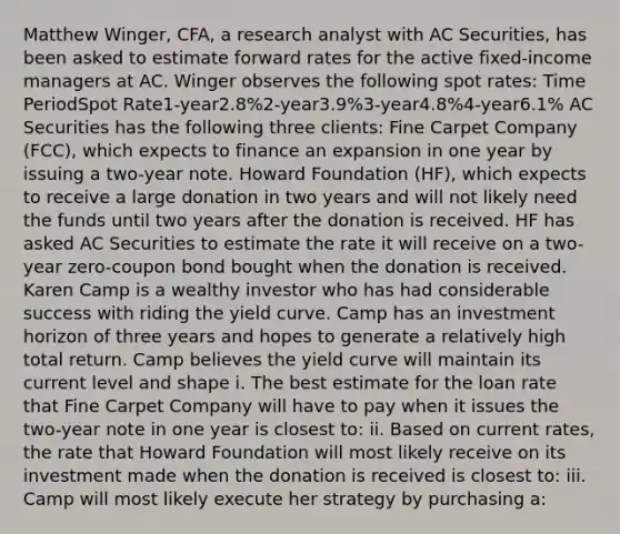 Matthew Winger, CFA, a research analyst with AC Securities, has been asked to estimate forward rates for the active fixed-income managers at AC. Winger observes the following spot rates: Time PeriodSpot Rate1-year2.8%2-year3.9%3-year4.8%4-year6.1% AC Securities has the following three clients: Fine Carpet Company (FCC), which expects to finance an expansion in one year by issuing a two-year note. Howard Foundation (HF), which expects to receive a large donation in two years and will not likely need the funds until two years after the donation is received. HF has asked AC Securities to estimate the rate it will receive on a two-year zero-coupon bond bought when the donation is received. Karen Camp is a wealthy investor who has had considerable success with riding the yield curve. Camp has an investment horizon of three years and hopes to generate a relatively high total return. Camp believes the yield curve will maintain its current level and shape i. The best estimate for the loan rate that Fine Carpet Company will have to pay when it issues the two-year note in one year is closest to: ii. Based on current rates, the rate that Howard Foundation will most likely receive on its investment made when the donation is received is closest to: iii. Camp will most likely execute her strategy by purchasing a: