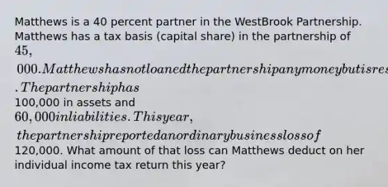 Matthews is a 40 percent partner in the WestBrook Partnership. Matthews has a tax basis (capital share) in the partnership of 45,000. Matthews has not loaned the partnership any money but is responsible for her share of the debts. The partnership has100,000 in assets and 60,000 in liabilities. This year, the partnership reported an ordinary business loss of120,000. What amount of that loss can Matthews deduct on her individual income tax return this year?