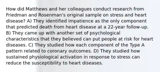 How did Matthews and her colleagues conduct research from Friedman and Rosenman's original sample on stress and heart disease? A) They identified impatience as the only component that predicted death from heart disease at a 22-year follow-up. B) They came up with another set of psychological characteristics that they believed can put people at risk for heart diseases. C) They studied how each component of the Type A pattern related to coronary outcomes. D) They studied how sustained physiological activation in response to stress can reduce the susceptibility to heart diseases.