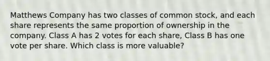 Matthews Company has two classes of common stock, and each share represents the same proportion of ownership in the company. Class A has 2 votes for each share, Class B has one vote per share. Which class is more valuable?